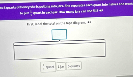 as 5 quarts of honey she is putting into jars. She separates each quart into halves and want 
to put  1/2  quart in each jar. How many jars can she fill? 
First, label the total on the tape diagram. ◢
 1/2  quart 1 jar 5 quarts