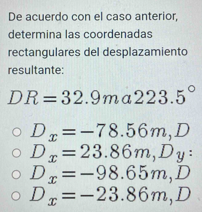 De acuerdo con el caso anterior,
determina las coordenadas
rectangulares del desplazamiento
resultante:
DR=32.9m ( 223.5°
D_x=-78.56m, D
D_x=23.86m, D_y :
D_x=-98.65m, D
D_x=-23.86m, D