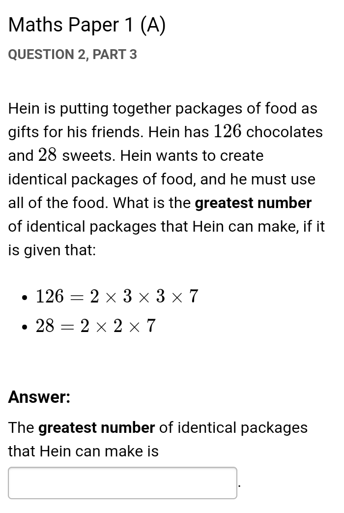 Maths Paper 1 (A) 
QUESTION 2, PART 3 
Hein is putting together packages of food as 
gifts for his friends. Hein has 126 chocolates 
and 28 sweets. Hein wants to create 
identical packages of food, and he must use 
all of the food. What is the greatest number 
of identical packages that Hein can make, if it 
is given that:
126=2* 3* 3* 7
28=2* 2* 7
Answer: 
The greatest number of identical packages 
that Hein can make is