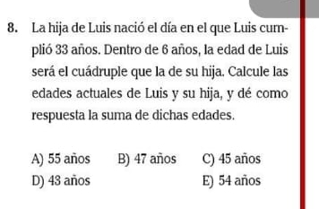 La hija de Luis nació el día en el que Luis cum-
plió 33 años. Dentro de 6 años, la edad de Luis
será el cuádruple que la de su hija. Calcule las
edades actuales de Luis y su hija, y dé como
respuesta la suma de dichas edades.
A) 55 años B) 47 años C) 45 años
D) 43 años E) 54 años