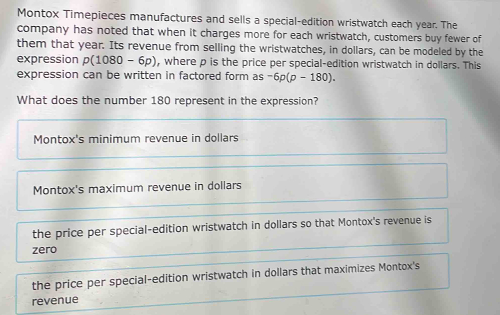 Montox Timepieces manufactures and sells a special-edition wristwatch each year. The
company has noted that when it charges more for each wristwatch, customers buy fewer of
them that year. Its revenue from selling the wristwatches, in dollars, can be modeled by the
expression p(1080-6p) , where p is the price per special-edition wristwatch in dollars. This
expression can be written in factored form as -6p(p-180). 
What does the number 180 represent in the expression?
Montox's minimum revenue in dollars
Montox's maximum revenue in dollars
the price per special-edition wristwatch in dollars so that Montox's revenue is
zero
the price per special-edition wristwatch in dollars that maximizes Montox's
revenue