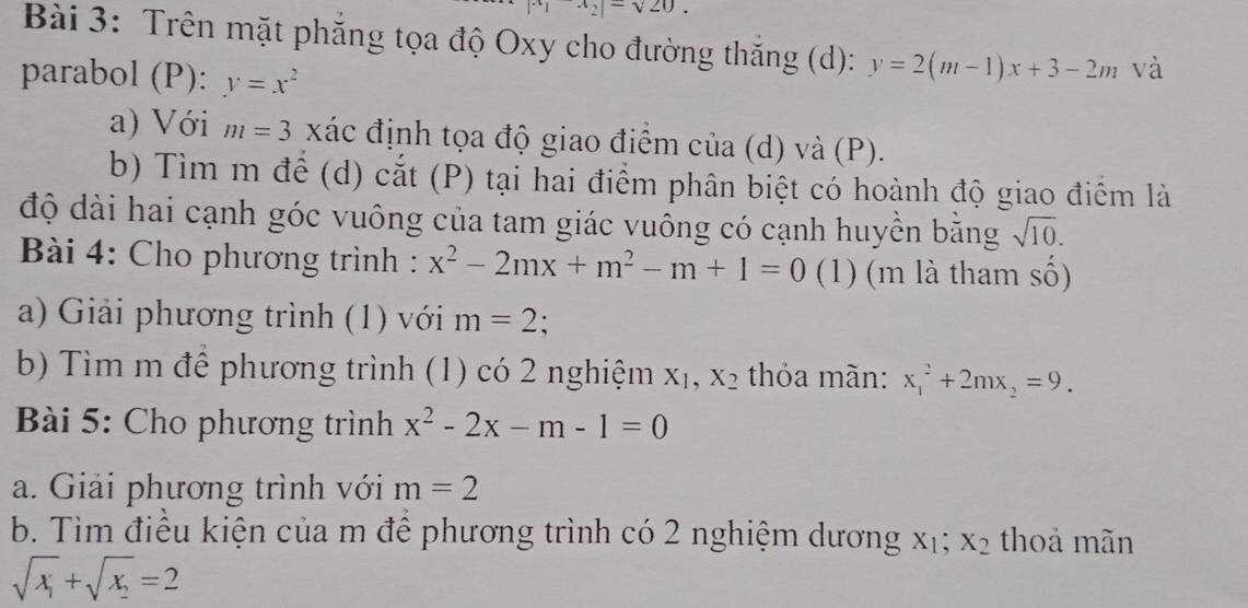 x_2|=sqrt(20). 
Bài 3: Trên mặt phăng tọa độ Oxy cho đường thăng (d): y=2(m-1)x+3-2m và 
parabol (P): y=x^2
a) Với m=3 xác định tọa độ giao điểm của (d) và (P). 
b) Tìm m để (d) cắt (P) tại hai điểm phân biệt có hoành độ giao điểm là 
độ dài hai cạnh góc vuông của tam giác vuông có cạnh huyền bằng sqrt(10). 
Bài 4: Cho phương trình : x^2-2mx+m^2-m+1=0 (1) (m là tham số) 
a) Giải phương trình (1) với m=2 : 
b) Tìm m để phương trình (1) có 2 nghiệm X_1, X_2 thỏa mãn: x_1^(2+2mx_2)=9. 
* Bài 5: Cho phương trình x^2-2x-m-1=0
a. Giải phương trình với m=2
b. Tìm điều kiện của m để phương trình có 2 nghiệm dương xị; X_2 thoả mãn
sqrt(x_1)+sqrt(x_2)=2