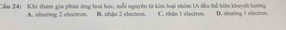 Khi tham gia phản ứng hoá học, mỗi nguyên tử kim loại nhóm IA đều thể hiện khuynh hướng
A. nhường 2 electron. B. nhận 2 electron. C. nhận 1 electron. D. nhường 1 electron.