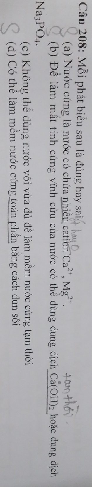 Mỗi phát biểu sau là đúng hay sai,
(a) Nước cứng là nước có chứa nhiều cation Ca^(2+), Mg^(2+). 
(b) Để làm mất tính cứng vĩnh cửu của nước có thể dùng dung dịchị Ca(OH)_2 hoặc dung dịch
Na_3PO_4.
(c) Không thể dùng nước vôi vừa đủ để làm mềm nước cứng tạm thời
(d) Có thể làm mềm nước cứng toàn phần bằng cách đun sôi