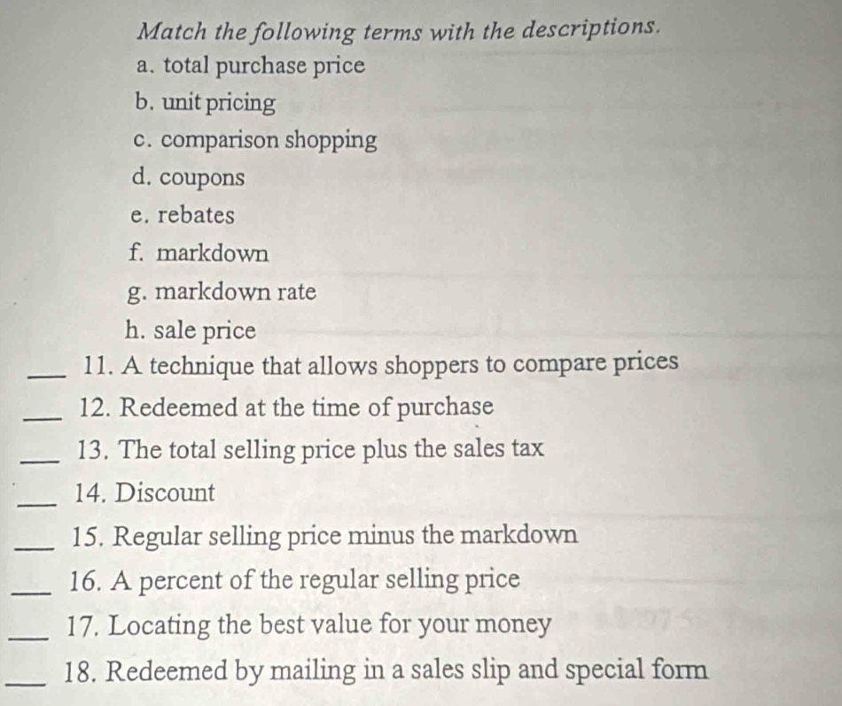 Match the following terms with the descriptions. 
a. total purchase price 
b. unit pricing 
c. comparison shopping 
d. coupons 
e. rebates 
f. markdown 
g. markdown rate 
h. sale price 
_11. A technique that allows shoppers to compare prices 
_12. Redeemed at the time of purchase 
_13. The total selling price plus the sales tax 
_14. Discount 
_15. Regular selling price minus the markdown 
_16. A percent of the regular selling price 
_17. Locating the best value for your money 
_18. Redeemed by mailing in a sales slip and special form