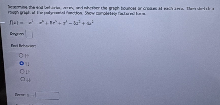 Determine the end behavior, zeros, and whether the graph bounces or crosses at each zero. Then sketch a
rough graph of the polynomial function. Show completely factored form.
f(x)=-x^7-x^6+5x^5+x^4-8x^3+4x^2
Degree: □ 
End Behavior:
11
14
41
Zeros x=□