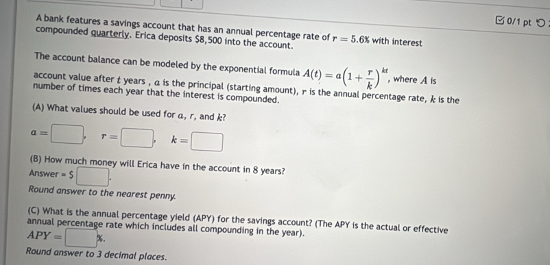 0/1 ptつ 
A bank features a savings account that has an annual percentage rate of 
compounded quarterly. Erica deposits $8,500 into the account. r=5.6% with interest 
The account balance can be modeled by the exponential formula A(t)=a(1+ r/k )^kt , where A is 
account value after t years , a is the principal (starting amount), r is the annual percentage rate, k is the 
number of times each year that the interest is compounded. 
(A) What values should be used for a, r, and k?
a=□ , r=□ , k=□
(B) How much money will Erica have in the account in 8 years? 
Answer =$□. 
Round answer to the nearest penny. 
(C) What is the annual percentage yield (APY) for the savings account? (The APY is the actual or effective 
annual percentage rate which includes all compounding in the year).
APY=□ %. 
Round answer to 3 decimal places.