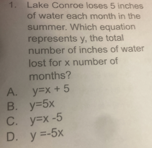 Lake Conroe loses 5 inches
of water each month in the
summer. Which equation
represents y, the total
number of inches of water
lost for x number of
months?
A. y=x+5
B. y=5x
C. y=x-5
D. y=-5x