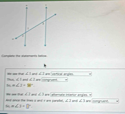 Complete the statements below. 
We see ttac ∠ 1 and ∠ 2 are vertical angles. 
Tius ∠ 1 and ∠ 2 are congruent.
m∠ 2=50°. 
We see trat ∠ 2 and ∠ 3 are alternate interior angles. 
And since the lines i and v are parallel, ∠ 2 and ∠ 3 are congruent. 
50, m∠ 3=□°.