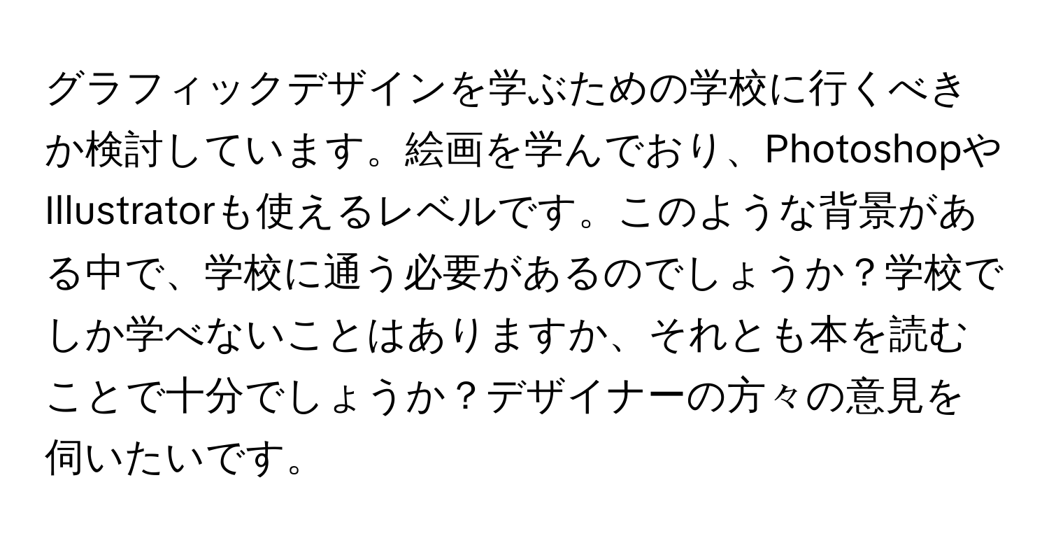 グラフィックデザインを学ぶための学校に行くべきか検討しています。絵画を学んでおり、PhotoshopやIllustratorも使えるレベルです。このような背景がある中で、学校に通う必要があるのでしょうか？学校でしか学べないことはありますか、それとも本を読むことで十分でしょうか？デザイナーの方々の意見を伺いたいです。