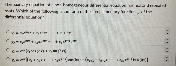 The auxiliary equation of a non-homogeneous differential equation has real and repeated
roots. Which of the following is the form of the complementary function y_c of the
differential equation?
v_r=c_1e^(m_1)x+c_2e^(m_2)x+·s +c_ne^(m_n)x
y_c=c_1e^(mx)+c_2xe^(mx)+·s +c_px^(p-1)e^(mx)
y_r=e^(ax)[c_1cos (bx)+c_2sin (bx)]
y_c=e^(ax)[(c_1+c_2x+·s +c_px^(p-1))cos (bx)+(c_p+1+c_p+2x+·s +c_2px^(p-1))sin (bx)]