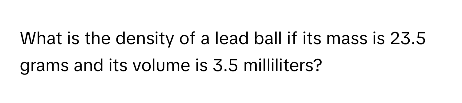 What is the density of a lead ball if its mass is 23.5 grams and its volume is 3.5 milliliters?