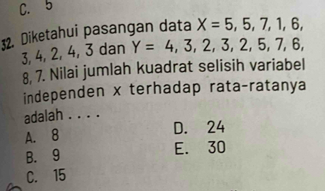 C. 5
32. Diketahui pasangan data X=5,5,7,1,6,
3, 4, 2, 4, 3 dan Y=4,3,2,3,2,5,7,6,
8, 7. Nilai jumlah kuadrat selisih variabel
independen x terhadap rata-ratanya
adalah . . . .
A. 8
D. 24
B. 9 E. 30
C. 15