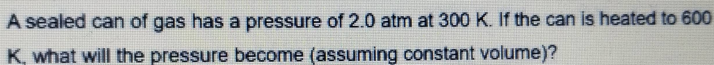 A sealed can of gas has a pressure of 2.0 atm at 300 K. If the can is heated to 600
K, what will the pressure become (assuming constant volume)?