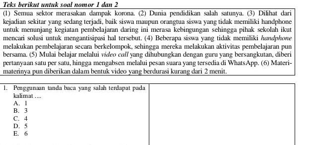 Teks berikut untuk soal nomor 1 dan 2 
(1) Semua sektor merasakan dampak korona. (2) Dunia pendidikan salah satunya. (3) Dilihat dari 
kejadian sekitar yang sedang terjadi, baik siswa maupun orangtua siswa yang tidak memiliki handphone 
untuk menunjang kegiatan pembelajaran daring ini merasa kebingungan sehingga pihak sekolah ikut 
mencari solusi untuk mengantisipasi hal tersebut. (4) Beberapa siswa yang tidak memiliki handphone 
melakukan pembelajaran secara berkelompok, sehingga mereka melakukan aktivitas pembelajaran pun 
bersama. (5) Mulai belajar melalui video call yang dihubungkan dengan guru yang bersangkutan, diberi 
pertanyaan satu per satu, hingga mengabsen melalui pesan suara yang tersedia di WhatsApp. (6) Materi- 
materinya pun diberikan dalam bentuk video yang berdurasi kurang dari 2 menit.