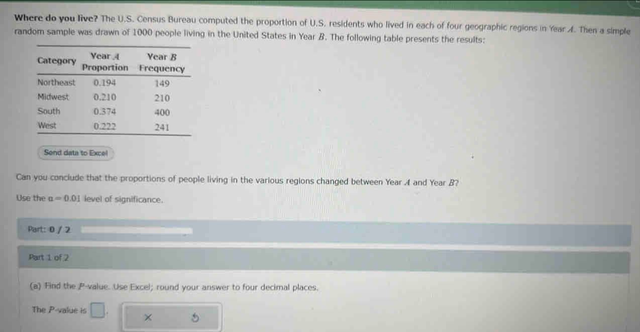 Where do you live? The U.S. Census Bureau computed the proportion of U.S. residents who lived in each of four geographic regions in Year A. Then a simple 
random sample was drawn of 1000 people living in the United States in Year B. The following table presents the results: 
Send data to Excel 
Can you conclude that the proportions of people living in the various regions changed between Year A and Year B? 
Use the alpha =0.01 level of significance. 
Part: 0 / 2 
Part 1 of 2 
(a) Find the P -value. Use Excel; round your answer to four decimal places. 
The P -value is 
×