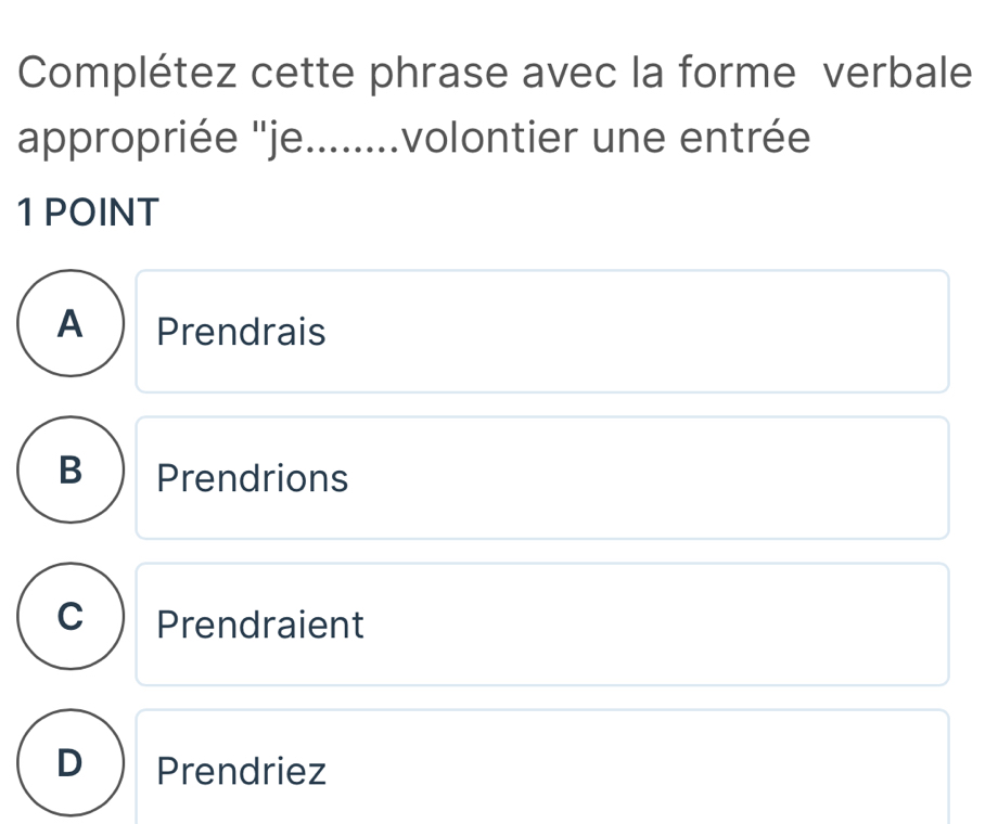 Complétez cette phrase avec la forme verbale
appropriée ''je........volontier une entrée
1 POINT
APrendrais
B Prendrions
C Prendraient
Prendriez