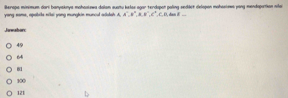 Berapa minimum dari banyaknya mahasiswa dalam suatu kelas agar terdapat paling sedikit delapan mahasiswa yang mendapatkan nilai
yang sama, apabila nilai yang mungkin muncul adalah A, A^-, B^+, B, B^-, C^+, C, D, danE....
Jawaban:
49
64
81
100
121