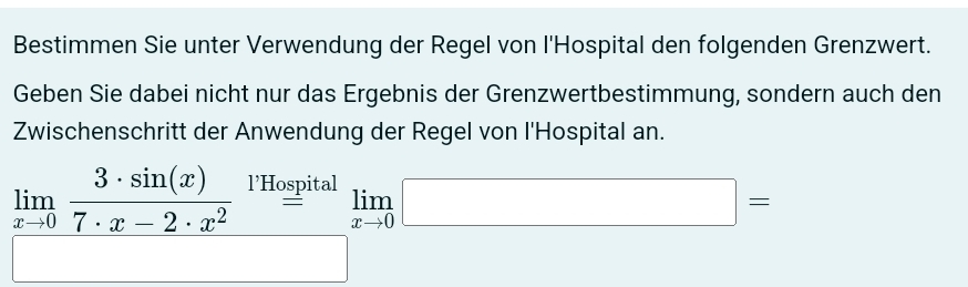 Bestimmen Sie unter Verwendung der Regel von l'Hospital den folgenden Grenzwert. 
Geben Sie dabei nicht nur das Ergebnis der Grenzwertbestimmung, sondern auch den 
Zwischenschritt der Anwendung der Regel von l'Hospital an.
limlimits _xto 0 3· sin (x)/7· x-2· x^2  l’Hospital 
= limlimits _xto 0□ =