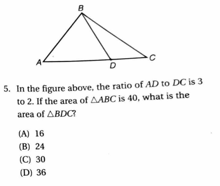 In the figure above, the ratio of AD to DC is 3
to 2. If the area of △ ABC is 40, what is the
area of △ BDC 2
(A) 16
(B) 24
(C) 30
(D) 36