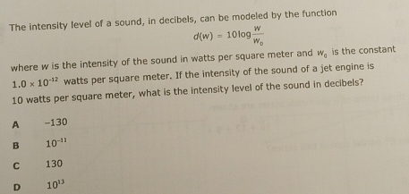 The intensity level of a sound, in decibels, can be modeled by the function
d(w)=10log frac WW_0
where w is the intensity of the sound in watts per square meter and W_0 is the constant
1.0* 10^(-12) watts per square meter. If the intensity of the sound of a jet engine is
10 watts per square meter, what is the intensity level of the sound in decibels?
A -130
B 10^(-11)
C 130
D 10^(13)