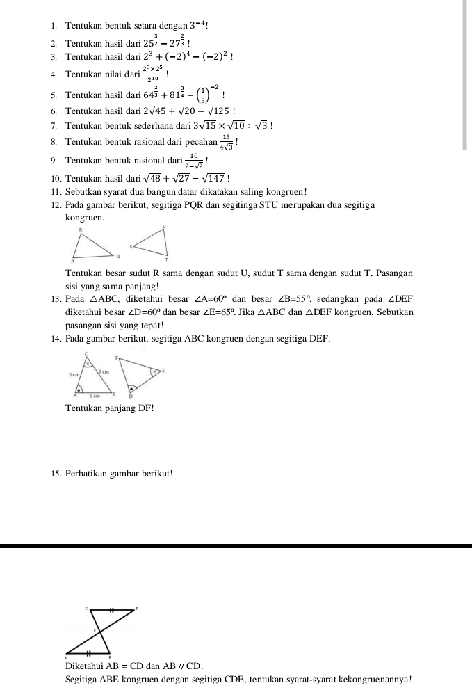 Tentukan bentuk setara dengan 3^(-4)
2. Tentukan hasil dari 25^(frac 3)2-27^(frac 2)3 1
3. Tentukan hasil dari 2^3+(-2)^4-(-2)^2 1
4. Tentukan nilai dari  (2^3* 2^5)/2^(10) 
5. Tentukan hasil dari 64^(frac 2)3+81^(frac 3)4-( 1/5 )^-2!
6. Tentukan hasil dari 2sqrt(45)+sqrt(20)-sqrt(125)!
7. Tentukan bentuk sederhana dari 3sqrt(15)* sqrt(10):sqrt(3)
8. Tentukan bentuk rasional dari pecahan  15/4sqrt(3) 
9. Tentukan bentuk rasional dari  10/2-sqrt(2) !
10. Tentukan hasil dari sqrt(48)+sqrt(27)-sqrt(147) '
11. Sebutkan syarat dua bangun datar dikatakan saling kongruen!
12. Pada gambar berikut, segitiga PQR dan segitinga STU merupakan dua segitiga
kongruen.
Tentukan besar sudut R sama dengan sudut U, sudut T sama dengan sudut T. Pasangan
sisi yang sama panjang!
13. Pada △ ABC ,diketahui besar ∠ A=60° dan besar ∠ B=55° sedangkan pada ∠ DEF
diketahui besar ∠ D=60° dan be sar ∠ E=65° Jika △ ABC dan △ DEF kongruen. Sebutkan
pasangan sisi yang tepat!
14. Pada gambar berikut, segitiga ABC kongruen dengan segitiga DEF.
Tentukan panjang DF!
15. Perhatikan gambar berikut!
Diketahui AB=CD dan ABparallel CD.
Segitiga ABE kongruen dengan segitiga CDE, tentukan syarat-syarat kekongruenannya!