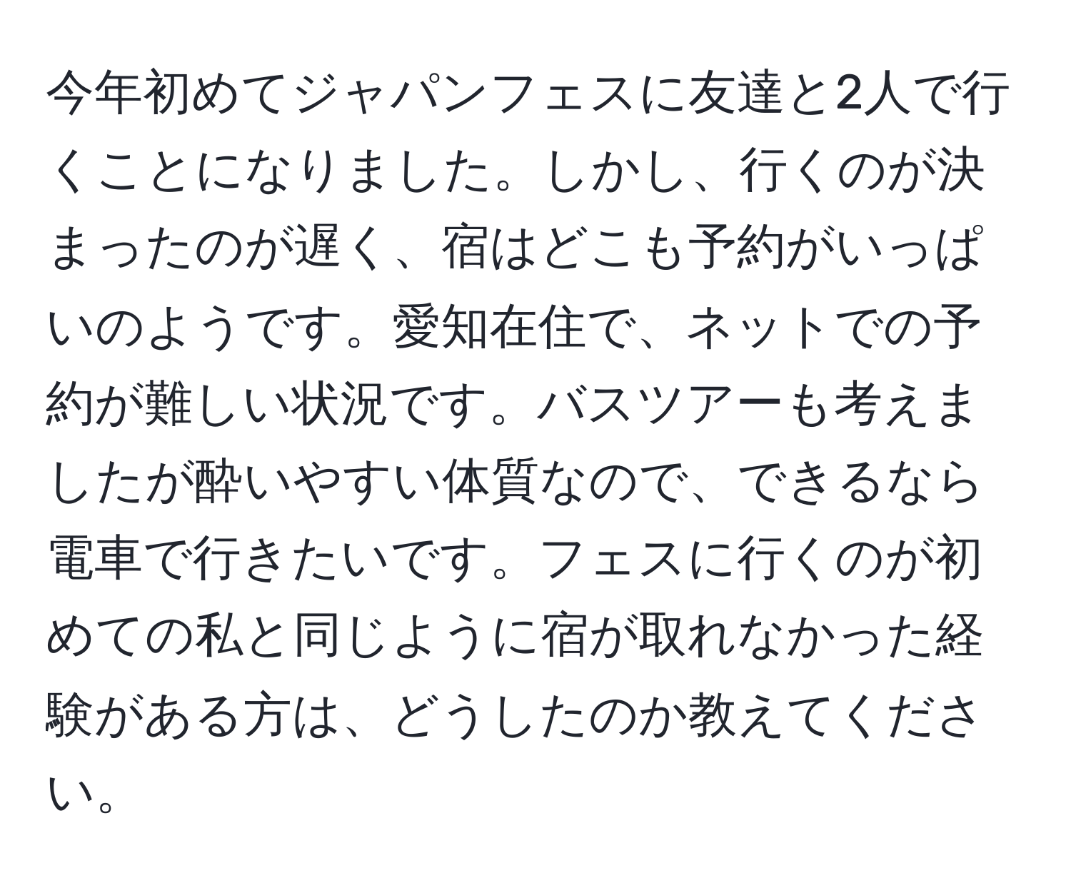 今年初めてジャパンフェスに友達と2人で行くことになりました。しかし、行くのが決まったのが遅く、宿はどこも予約がいっぱいのようです。愛知在住で、ネットでの予約が難しい状況です。バスツアーも考えましたが酔いやすい体質なので、できるなら電車で行きたいです。フェスに行くのが初めての私と同じように宿が取れなかった経験がある方は、どうしたのか教えてください。