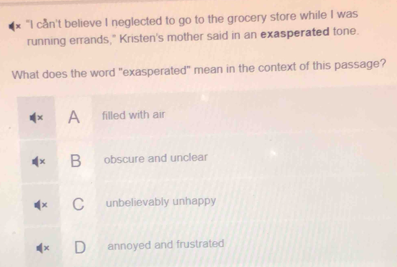 “I can't believe I neglected to go to the grocery store while I was
running errands," Kristen's mother said in an exasperated tone.
What does the word "exasperated" mean in the context of this passage?
× A filled with air
× B obscure and unclear
x C unbelievably unhappy
x annoyed and frustrated