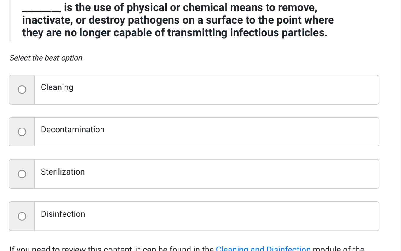 is the use of physical or chemical means to remove,
inactivate, or destroy pathogens on a surface to the point where
they are no longer capable of transmitting infectious particles.
Select the best option.
Cleaning
Decontamination
Sterilization
Disinfection
If you need to review this content, it can be found in the Cleaning and Disinfection module of the