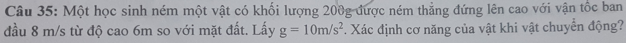 Một học sinh ném một vật có khối lượng 200g được ném thẳng đứng lên cao với vận tốc ban 
đầu 8 m/s từ độ cao 6m so với mặt đất. Lấy g=10m/s^2. Xác định cơ năng của vật khi vật chuyển động?