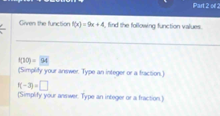 Given the function f(x)=9x+4 , find the following function values.
f(10)=94
(Simplify your answer. Type an integer or a fraction.)
f(-3)=□
(Simplify your answer. Type an integer or a fraction.)