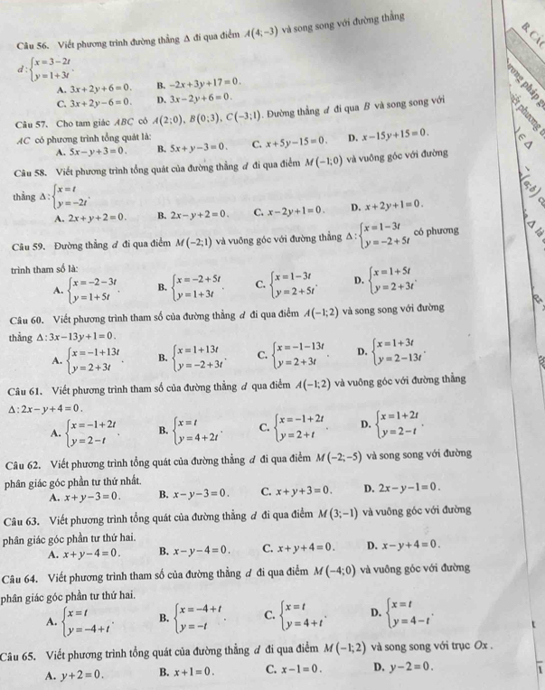 Viết phương trình đường thẳng A đi qua điểm A(4;-3) và song song với đường thằng
d beginarrayl x=3-2t y=1+3tendarray. .
A. 3x+2y+6=0. B. -2x+3y+17=0.
4 B
C. 3x+2y-6=0. D. 3x-2y+6=0.
Câu 57. Cho tam giác ABC cô A(2;0),B(0;3),C(-3;1). Đường thẳng đ đi qua B và song song với   
AC có phương trình tổng quát là:
A. 5x-y+3=0. B. 5x+y-3=0. C. x+5y-15=0. D. x-15y+15=0. m
Câu 58. Viết phương trình tổng quát của đường thẳng ợ đi qua điểm M(-1,0) và vuông góc với đường
thẳng Delta :beginarrayl x=t y=-2tendarray. .
A. 2x+y+2=0. B. 2x-y+2=0. C. x-2y+1=0. D. x+2y+1=0.
Câu 59. Đường thẳng ơ đi qua điểm M(-2;1) và vuồng góc với đường thẳng Delta :beginarrayl x=1-3t y=-2+5tendarray. có phương C 
trình tham số là:
A. beginarrayl x=-2-3t y=1+5tendarray. . B. beginarrayl x=-2+5t y=1+3tendarray. . C. beginarrayl x=1-3t y=2+5tendarray. . D. beginarrayl x=1+5t y=2+3tendarray.
Câu 60. Viết phương trình tham số của đường thẳng đ đi qua điểm A(-1;2) và song song với đường
thẳng △ :3x-13y+1=0.
A. beginarrayl x=-1+13t y=2+3tendarray. . B. beginarrayl x=1+13t y=-2+3tendarray. . C. beginarrayl x=-1-13t y=2+3tendarray. . D. beginarrayl x=1+3t y=2-13tendarray. .
Câu 61. Viết phương trình tham số của đường thẳng ơ qua điểm A(-1;2) và vuông góc với đường thẳng
△ :2x-y+4=0.
A. beginarrayl x=-1+2t y=2-tendarray. . B. beginarrayl x=t y=4+2tendarray. . C. beginarrayl x=-1+2t y=2+tendarray. . D. beginarrayl x=1+2t y=2-tendarray. .
Câu 62. Viết phương trình tổng quát của đường thẳng ơ đi qua điểm M(-2;-5) và song song với đường
phân giác góc phần tư thứ nhất
A. x+y-3=0. B. x-y-3=0. C. x+y+3=0. D. 2x-y-1=0.
Câu 63. Viết phương trình tổng quát của đường thẳng ơ đi qua điểm M(3;-1) và vuông góc với đường
phân giác góc phần tư thứ hai.
A. x+y-4=0. B. x-y-4=0. C. x+y+4=0. D. x-y+4=0.
Câu 64. Viết phương trình tham số của đường thẳng ơ đi qua điểm M(-4;0) và vuông góc với đường
phân giác góc phần tư thứ hai.
A. beginarrayl x=t y=-4+tendarray. . B. beginarrayl x=-4+t y=-tendarray. . C. beginarrayl x=t y=4+tendarray. . D. beginarrayl x=t y=4-tendarray. .
Câu 65. Viết phương trình tổng quát của đường thẳng ơ đi qua điểm M(-1;2) và song song với trục Ox .
A. y+2=0. B. x+1=0. C. x-1=0. D. y-2=0.
