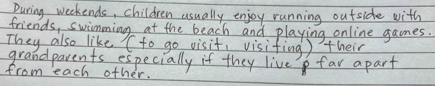 During weekends, children usually enjoy running outside with 
friends, swimming at the beach and playing online games. 
They also like (to go visit, visifing ) their 
grandparents especially if they live far apart 
from each other.