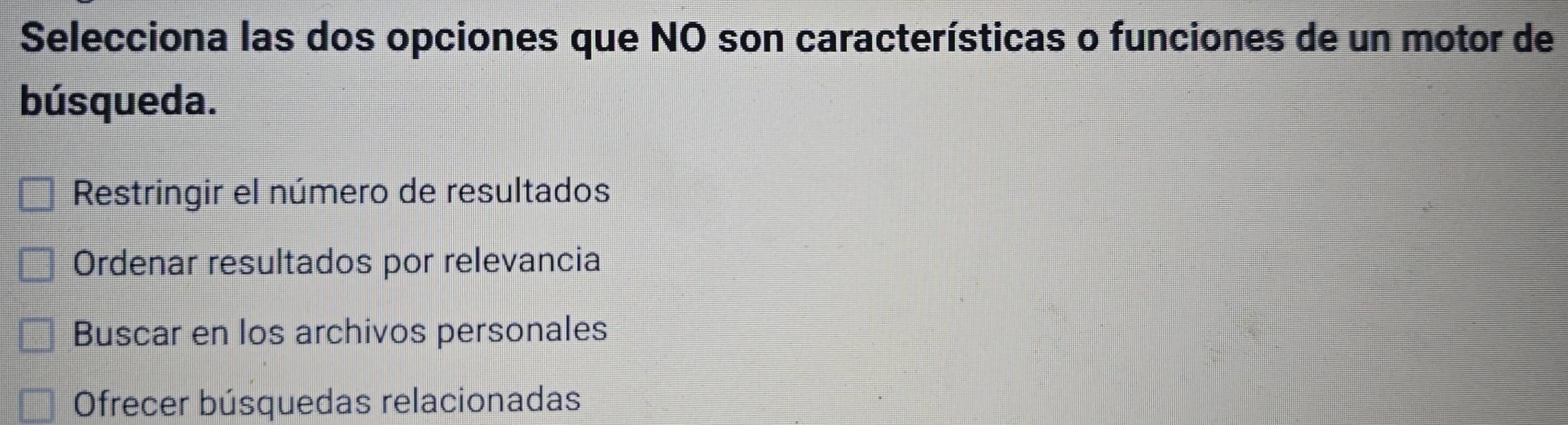 Selecciona las dos opciones que NO son características o funciones de un motor de
búsqueda.
Restringir el número de resultados
Ordenar resultados por relevancia
Buscar en los archivos personales
Ofrecer búsquedas relacionadas