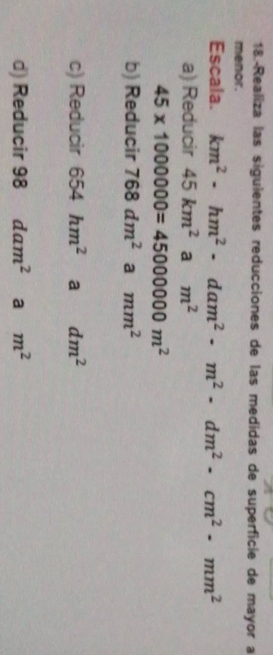18.-Realiza las siguientes reducciones de las medidas de superficie de mayor a 
menor. 
Escala. km^2· hm^2· dam^2· m^2· dm^2· cm^2· mm^2
a) Reducir 45km^2 a m^2
45* 1000000=45000000m^2
b) Reducir 768dm^2 a mm^2
c) Reducir 654hm^2 a dm^2
d) Reducir 98 dam^2 a m^2