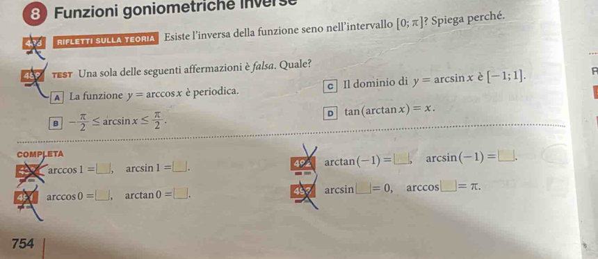 Funzioni goniometriche Inverse
433 RIFLETTI SULLA TEORIA Esiste l’inversa della funzione seno nell’intervallo [0;π ] ? Spiega perché.
489 test Una sola delle seguenti affermazioni è falsa. Quale?
A La funzione y=arccos x è periodica. c Il dominio di y=arcsin x è [-1;1].
B - π /2 ≤ arcsin x≤  π /2 .
D tan (arctan x)=x. 
COMPLETA
arccos 1=□ , arcsin 1=□ . 492 arctan (-1)=□ , arcsin (-1)=□.
arccos 0=□ , arctan 0=□. 457 arcsin =0, ar ccos □ =π. 
754