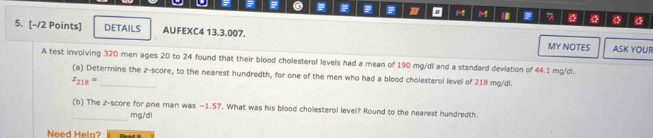 = G 
= B B M M % 
5. [-/2 Points] DETAILS AUFEXC4 13.3.007. ASK YOUR 
MY NOTES 
A test involving 320 men ages 20 to 24 found that their blood cholesterol levels had a mean of 190 mg/dl and a standard deviation of 44.1 mg/dl. 
(a) Determine the z-score, to the nearest hundredth, for one of the men who had a blood cholesterol level of 218 mg/dl.
z_218=
(b) The z-score for pne man was −1.57. What was his blood cholesterol level? Round to the nearest hundredth. 
_ mg/dl
Need Heln? Daad l