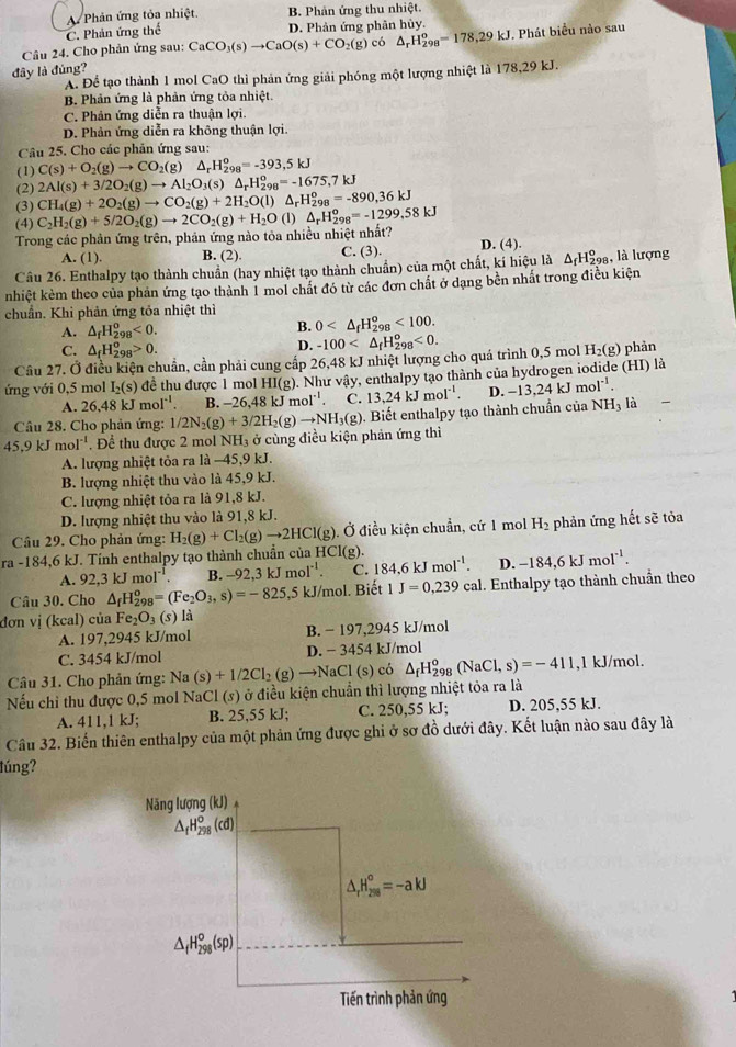 A Phản ứng tỏa nhiệt B. Phản ứng thu nhiệt.
C. Phản ứng thể D. Phản ứng phân hủy.
Câu 24. Cho phản ứng sau: CaCO_3(s)to CaO(s)+CO_2(g) có △ _rH_(298)^o=178,29kJ
đây là đúng? J. Phát biểu nào sau
A. Để tạo thành 1 mol CaO thì phản ứng giải phóng một lượng nhiệt là 178,29 kJ.
B. Phản ứng là phản ứng tỏa nhiệt.
C. Phân ứng diễn ra thuận lợi.
D. Phản ứng diễn ra không thuận lợi.
Câu 25. Cho các phản ứng sau:
(1) C(s)+O_2(g)to CO_2(g) △ _rH_(298)^o=-393,5kJ
(2) 2Al(s)+3/2O_2(g)to Al_2O_3(s)△ _rH_(298)^o=-1675,7kJ
(3) CH_4(g)+2O_2(g)to CO_2(g)+2H_2O(l) △ _rH_(298)^o=-890,36kJ
(4)
Trong các phản ứng trên, phản ứng nào tỏa nhiều nhiệt nhất? C_2H_2(g)+5/2O_2(g)to 2CO_2(g)+H_2O(l)△ _rH_(298)^o=-1299,58kJ
A. (1). B. (2). C. (3). D. (4).
Câu 26. Enthalpy tạo thành chuẩn (hay nhiệt tạo thành chuẩn) của một chất, kí hiệu là △ _fH_(298)^o , là lượng
nhiệt kẻm theo của phản ứng tạo thành 1 mol chất đó từ các đơn chất ở dạng bền nhất trong điều kiện
chuẩn. Khi phản ứng tỏa nhiệt thì
A. △ _fH_(298)^o<0.
B. 0 <100.
C. △ _fH_(298)^o>0.
D. -100 <0.
Câu 27. Ở điều kiện chuẩn, cần phải cung cấp 26,48 kJ nhiệt lượng cho quá trình 0,5 mol H_2(g) phản
ứng với 0,5 mol I_2(s) để thu được 1 mol HI(g). Như vậy, enthalpy tạo thành của hydrogen iodide (HI) là
A. 26,48 kJ mol. B. -26,4 8kJmol^(-1). C. 13.24kJmol^(-1) D. -13,24kJmol^(-1). là
Câu 28. Cho phản ứng:
45,9 kJ mol^(-1). Đềể thu được 2 mol NH₃ ở cùng điều kiện phản ứng thì 1/2N_2(g)+3/2H_2(g)to NH_3(g). Biết enthalpy tạo thành chuẩn của
NH_3
A. lượng nhiệt tỏa ra là −45,9 kJ.
B. lượng nhiệt thu vào là 45,9 kJ.
C. lượng nhiệt tỏa ra là 91,8 kJ.
D. lượng nhiệt thu vào là 91,8 kJ.
Câu 29. Cho phản ứng: H_2(g)+Cl_2(g)to 2HCl(g) Ở điều kiện chuẩn, cứ 1 mol H_2 phản ứng hết sẽ tỏa
ra -184,6 kJ. Tính enthalpy tạo thành chuẩn của I HCl(g).
A. 92 2.3kJ mol^(-1). B. -92,3kJmoI^(-1). C. 184.6kJmol^(-1). D. -184,6kJmol^(-1).
Câu 30. Cho △ _fH_(298)^o=(Fe_2O_3,s)=-825, ,5 kJ/mol. Biết 1J=0,239cal. Enthalpy tạo thành chuẩn theo
đơn vị (kcal) của Fe_2O_3(s) là
A. 197,2945 kJ/mol B. − 197,2945 kJ/mol
C. 3454 kJ/mol D. - 3454 kJ/mol
Câu 31. Cho phản ứng: Na(s)+1/2Cl_2(g)to NaCl(s) có △ _fH_(298)^o(NaCl,s)=-411 ,1 kJ/mol.
Nếu chỉ thu được 0,5 mol NaCl (s) ở điều kiện chuẩn thì lượng nhiệt tỏa ra là
A. 411,1 kJ; B. 25,55 kJ; C. 250,55 kJ; D. 205,55 kJ.
Câu 32. Biến thiên enthalpy của một phản ứng được ghi ở sơ đồ dưới đây. Kết luận nào sau đây là
lúng?
Năng lượng (kJ)
△ _fH_(298)^0(cd)
△ _rH_(298)°=-akJ
△ _fH_(298)^o(sp)
Tiến trình phản ứng