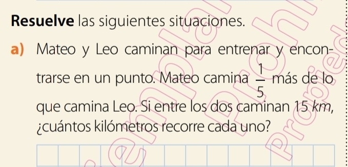 Resuelve las siguientes situaciones. 
a) Mateo y Leo caminan para entrenar y encon- 
trarse en un punto. Mateo camina  1/5  más de lo 
que camina Leo. Si entre los dos caminan 15 km, 
¿cuántos kilómetros recorre cada uno?