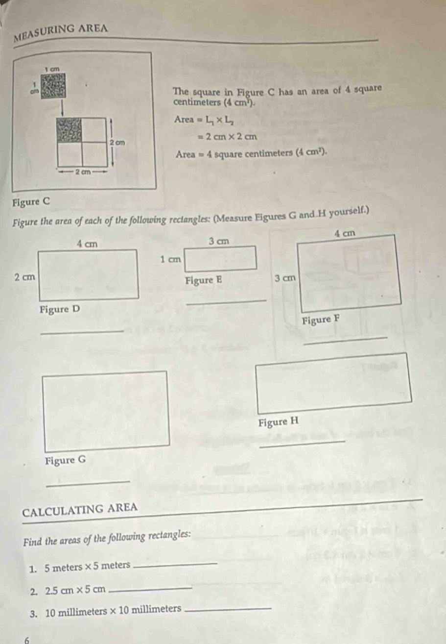 MEASURING AREA
1 cm
_ 
The square in Figure C has an area of 4 square
centimeters (4cm^2).
Area=L_1* L_2
=2cm* 2cm
2 cm
Area = 4 square centimeters (4cm^2).
2 cm
Figure C 
Figure the area of each of the following reciangles: (Measure Eigures G and.H yourself.) 
_ 
_ 
_ 
Figure H 
_ 
_ 
CALCULATING AREA 
Find the areas of the following rectangles: 
1. 5 meters * 5 meters
_ 
2. 2.5cm* 5cm
_ 
3. 10 millimeters * 10 millimeters _ 
6