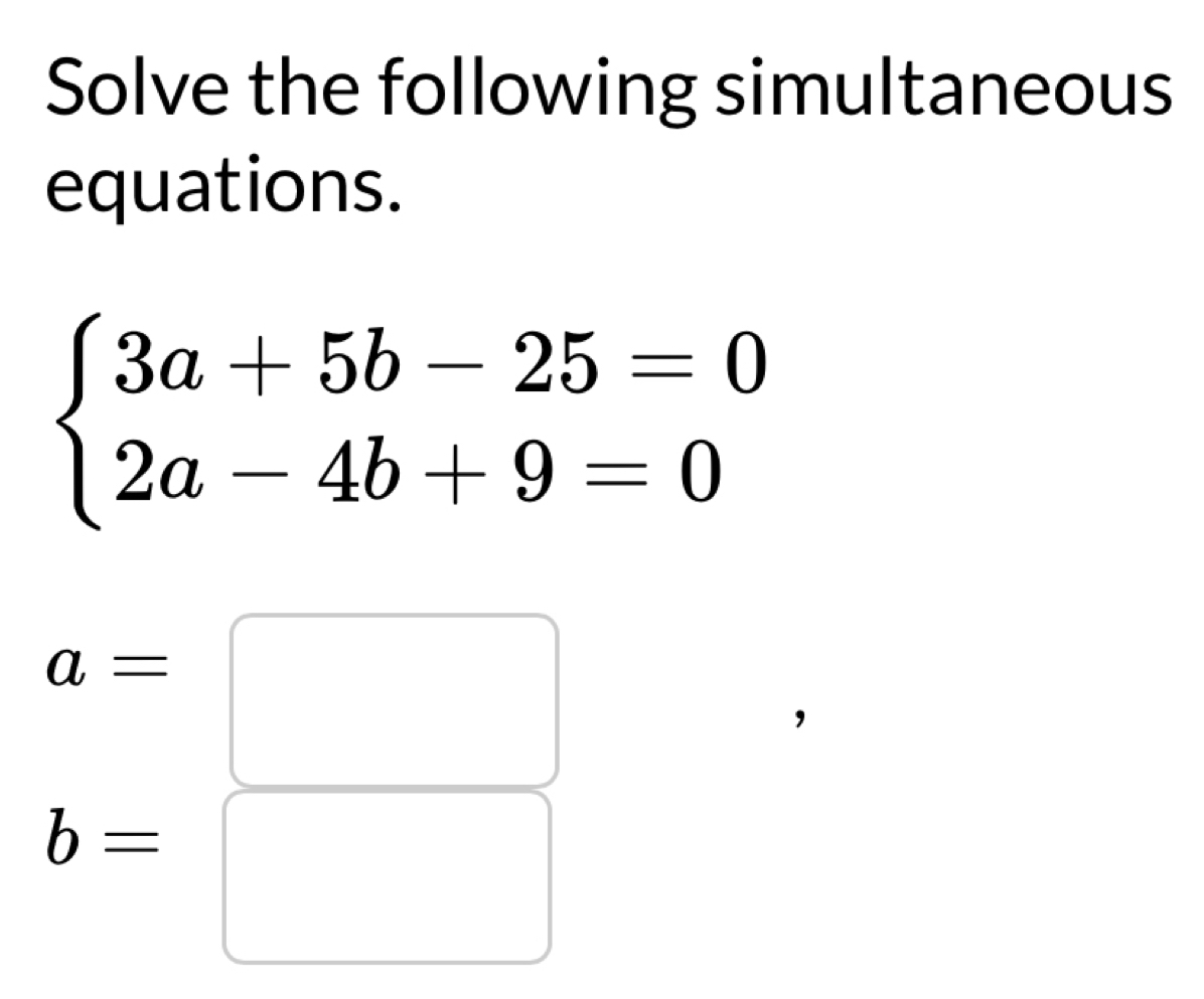 Solve the following simultaneous 
equations.
beginarrayl 3a+5b-25=0 2a-4b+9=0endarray.
a=□
b=
□  x_ □ /□  