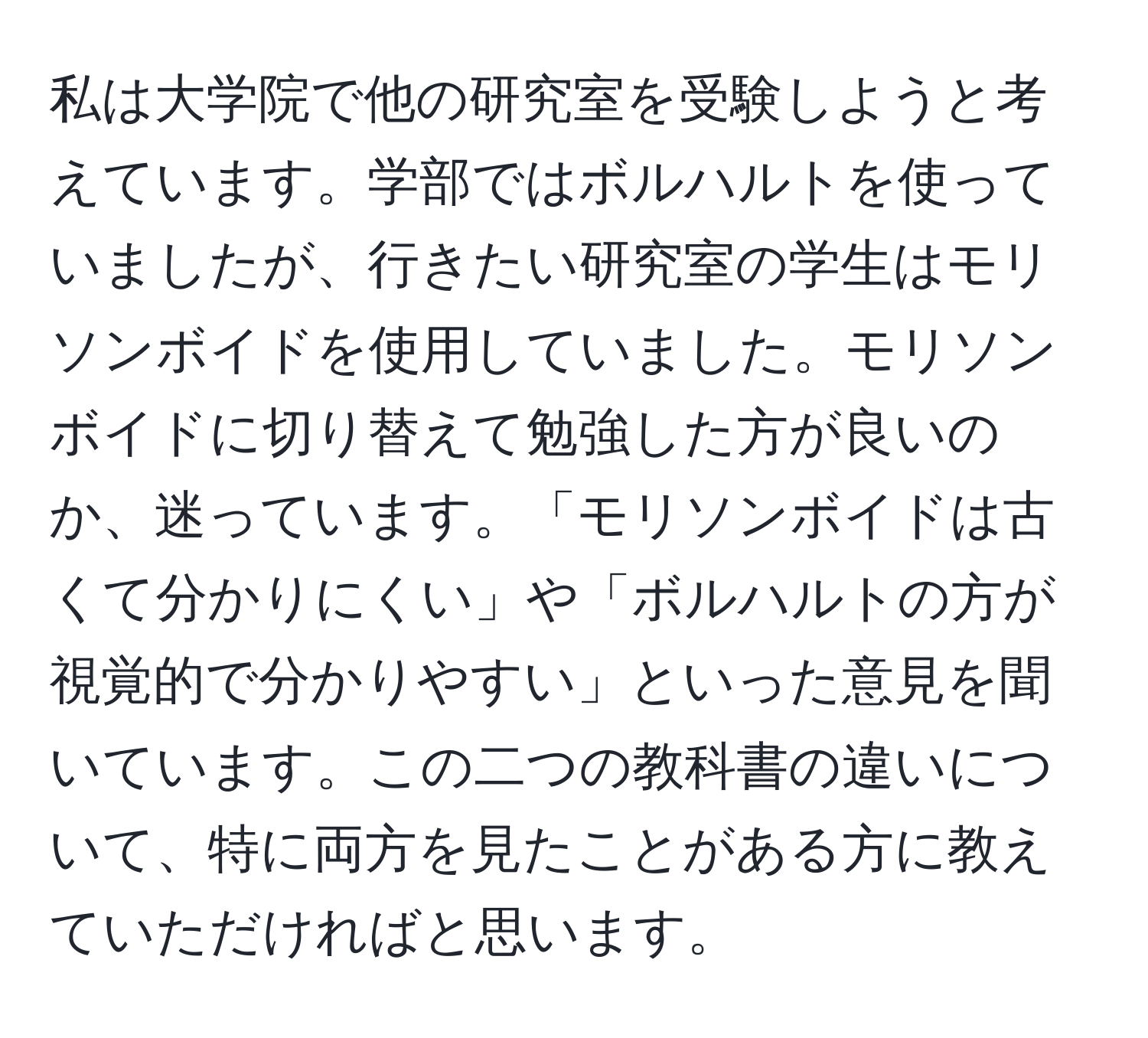 私は大学院で他の研究室を受験しようと考えています。学部ではボルハルトを使っていましたが、行きたい研究室の学生はモリソンボイドを使用していました。モリソンボイドに切り替えて勉強した方が良いのか、迷っています。「モリソンボイドは古くて分かりにくい」や「ボルハルトの方が視覚的で分かりやすい」といった意見を聞いています。この二つの教科書の違いについて、特に両方を見たことがある方に教えていただければと思います。