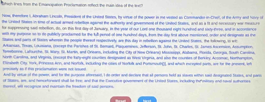 hich lines from the Emancipation Proclamation reflect the main idea of the text? 
Now, therefore 1, Abraham Lincoln, President of the United States, by virtue of the power in me vested as Commander-in-Chief, of the Army and Navy of 
the United States in time of actual armed rebellion against the authority and government of the United States, and as a fit and necessary war measure 
for suppressing said rebellion, do, on this first day of January, in the year of our Lord one thousand eight hundred and sixty-three, and in accordance 
with my purpose so to do publicly proclaimed for the full period of one hundred days, from the day first above mentioned, order and designate as the 
States and parts of States wherein the people thereof respectively, are this day in rebellion against the United States, the following, to wit 
Arkansas, Tixas, Louisiana, (except the Parishes of St. Bemard, Plaquemines, Jefferson, St. John, St. Charles, St. James Ascension, Assumption. 
Terrebonne, Lafourche, St. Mary; St. Martin, and Orleans, including the City of New Orleans) Mississippi, Alabama, Florida, Georgia, South Carolina, 
North Carolina, and Virginia, (except the forty-eight counties designated as West Virginia, and also the counties of Berkley, Accomac, Northampton, 
Elizabeth City, York, Princess Ann, and Norfolk, including the cities of Norfolk and Portsmouth[)], and which excepted parts, are for the present, left 
precisely as if this proclamation were not issued. 
And by virtue of the power, and for the purpose aforesaid, I do order and declare that all persons held as slaves within said designated States, and parts 
of Stazes, are, and henceforward shall be free; and that the Executive govemment of the United States, including the military and naval authorties 
thereof, will recognize and maintain the freedom of said persons. 
Resel Next