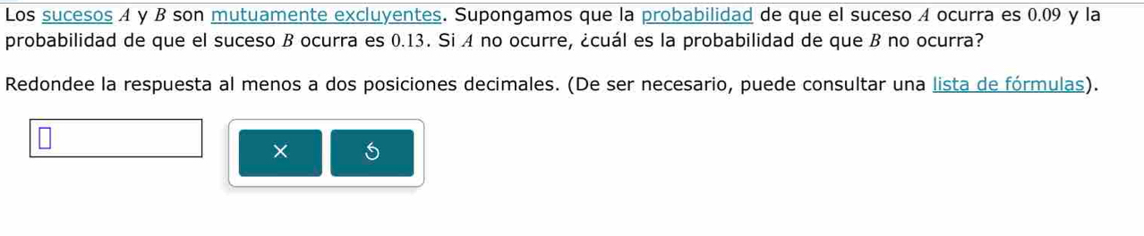 Los sucesos A y B son mutuamente excluyentes. Supongamos que la probabilidad de que el suceso A ocurra es 0.09 y la 
probabilidad de que el suceso B ocurra es 0.13. Si A no ocurre, ¿cuál es la probabilidad de que B no ocurra? 
Redondee la respuesta al menos a dos posiciones decimales. (De ser necesario, puede consultar una lista de fórmulas). 
×