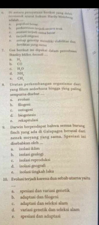 Or antars pernyataai berikut yang thias Al
termasuk syarst hukum Hardy-Weinberg
adalah ..=
a. populasi bésar
b. perkawinan ferjadi secars acak
c. mutasi terjadi sama besar
d. terjadi migrasi
e. settap genotip memiliki vlabilitas dan
fertilitas yang sams
7. Gas berikut ini dipakaï daïam percobsan
Stanley Miller, kecunh ....
a. H_2
b. C 0
C H_2O
d. NH_3
e. CH_4
8. Urutan perkembangan organisme dari
yang filum sederhana hingga yang paling
sempurna disebut
a. evolusi
b. filogeni
c. ontogeni
d. biogenesis
e. rekapitulasi
9. Darwin berpendapat bahwa semua burung
finch yang ada di Galapagos berasal dari
nenek moyang yang sama. Spesiasi ini
disebabkan oleh
a. isolasi iklim
b. isolasi geologi
c. isolasi reproduksi
d. isolasi geografi
e. isolasi tingkah laku
10. Evolusi terjadi karena dua sebab utama yaitu
…._
a. spesiasi dan variasi genetik
b. adaptasi dan filogeni
c. adaptasi dan seleksi alam
d. variasi genetik dan seleksi alam
e. spesiasi dan adaptasi