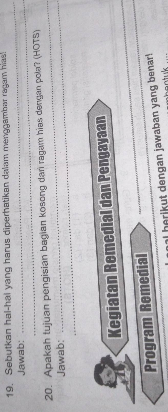 Sebutkan hal-hal yang harus diperhatikan dalam menggambar ragam hias! 
Jawab:_ 
_ 
_ 
_ 
20. Apakah tujuan pengisian bagian kosong dari ragam hias dengan pola? (HOTS) 
Jawab: 
_ 
_ 
Kegiatan Remedial dan Pengayaan 
Program Remedial 
_ 
al berikut dengan jawaban yang benar!