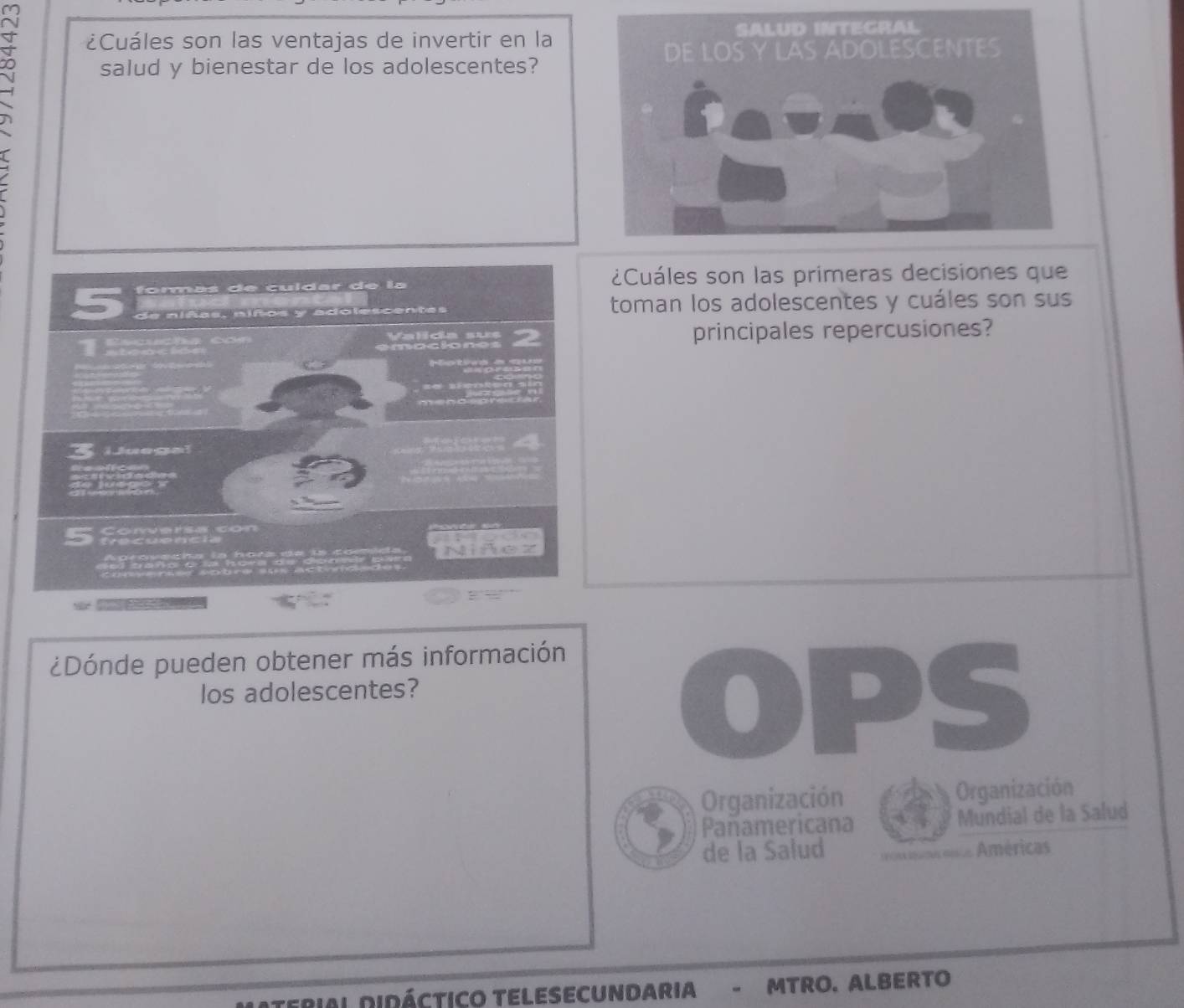 ¿Cuáles son las ventajas de invertir en la 
salud y bienestar de los adolescentes? 
¿Cuáles son las primeras decisiones que 
formás de cuídar de la 
de niñas, niños y adolescentas toman los adolescentes y cuáles son sus 
principales repercusiones? 
1 
— Mets a m 
LJuegal 
_e 
g lu g 

5 t 
Niñez 
. 
¿Dónde pueden obtener más información 
los adolescentes? 
OPS 
Organización Organización 
Pañamericana Mundial de la Salud 
de la Salud Américas 
terial Didáctico telesecundaria - MTRO. ALBERTO