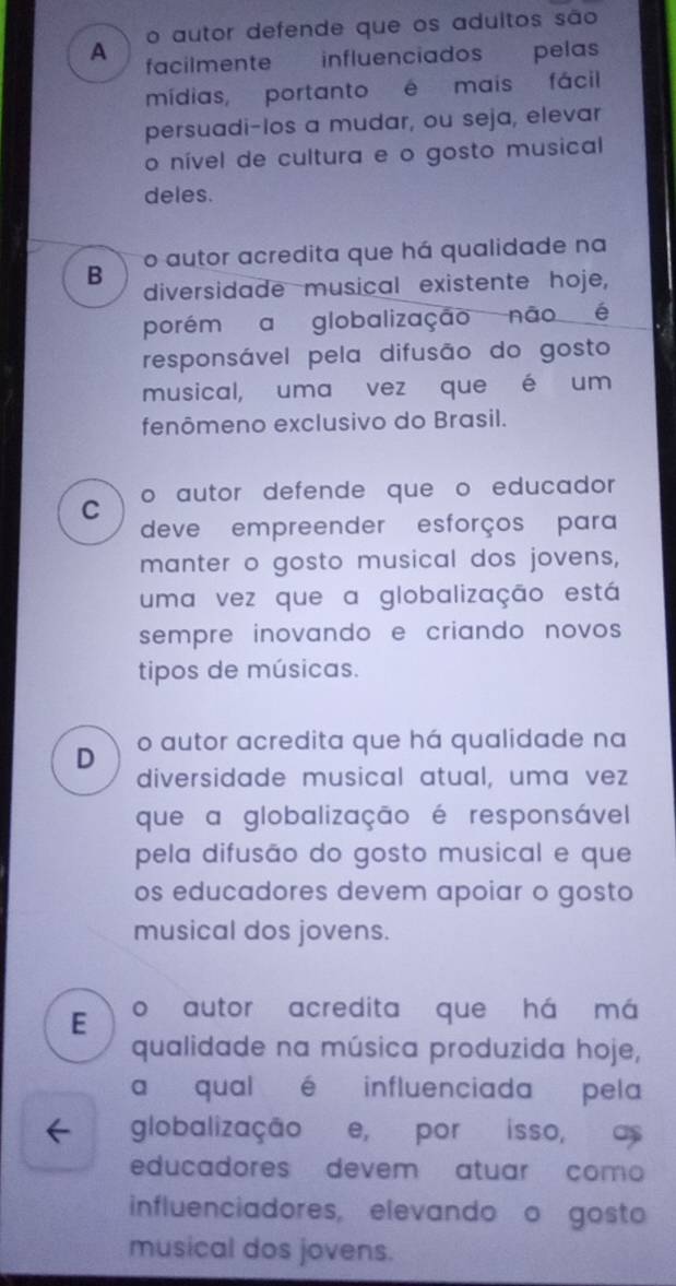 o autor defende que os aduitos são
A facilmente influenciados pelas
mídias, portanto é mais fácil
persuadi-los a mudar, ou seja, elevar
o nível de cultura e o gosto musical
deles.
o autor acredita que há qualidade na
B diversidade musical existente hoje,
porém a globalização não é
responsável pela difusão do gosto
musical, uma vez que é um
fenômeno exclusivo do Brasil.
C o autor defende que o educador
deve empreender esforços para
manter o gosto musical dos jovens,
uma vez que a globalização está
sempre inovando e criando novos 
tipos de músicas.
D o autor acredita que há qualidade na
diversidade musical atual, uma vez
que a globalização é responsável
pela difusão do gosto musical e que
os educadores devem apoiar o gosto
musical dos jovens.
E o autor acredita que há má
qualidade na música produzida hoje,
a qual é influenciada pela
globalização e, por isso, as
educadores devem atuar como
influenciadores, elevando o gosto
musical dos jovens.