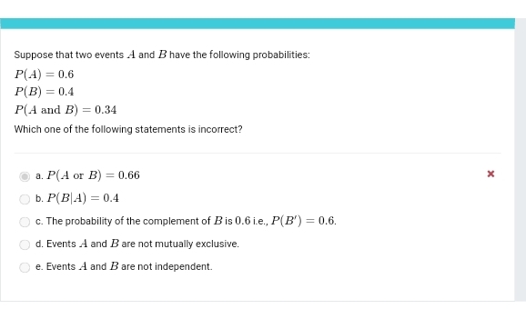 Suppose that two events A and B have the following probabilities:
P(A)=0.6
P(B)=0.4
P(AandB)=0.34
Which one of the following statements is incorrect?
a. P(AorB)=0.66 ×
b. P(B|A)=0.4
c. The probability of the complement of B is 0.6 i.e., P(B')=0.6.
d. Events A and B are not mutually exclusive.
e. Events A and B are not independent.