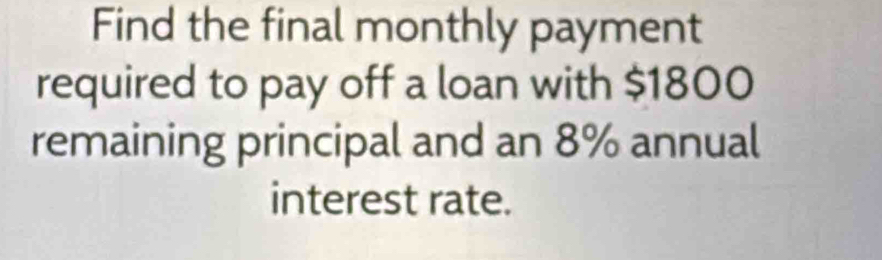 Find the final monthly payment 
required to pay off a loan with $1800
remaining principal and an 8% annual 
interest rate.